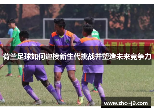 荷兰足球如何迎接新生代挑战并塑造未来竞争力