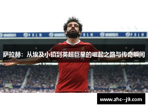 萨拉赫：从埃及小镇到英超巨星的崛起之路与传奇瞬间