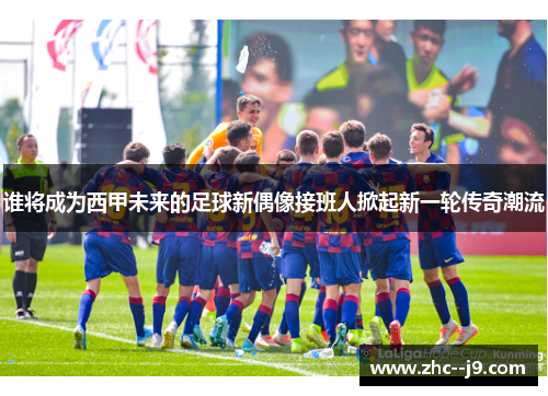 谁将成为西甲未来的足球新偶像接班人掀起新一轮传奇潮流