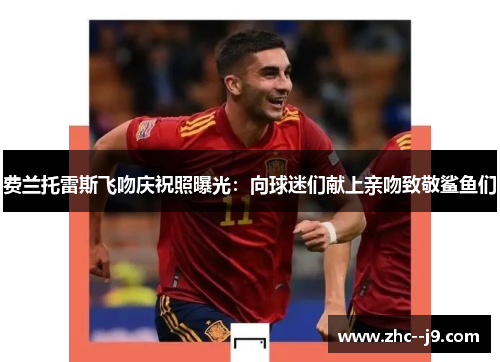 费兰托雷斯飞吻庆祝照曝光：向球迷们献上亲吻致敬鲨鱼们