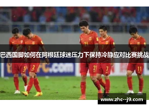巴西国脚如何在阿根廷球迷压力下保持冷静应对比赛挑战