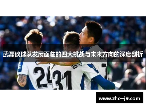 武磊谈球队发展面临的四大挑战与未来方向的深度剖析