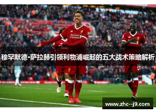 穆罕默德·萨拉赫引领利物浦崛起的五大战术策略解析