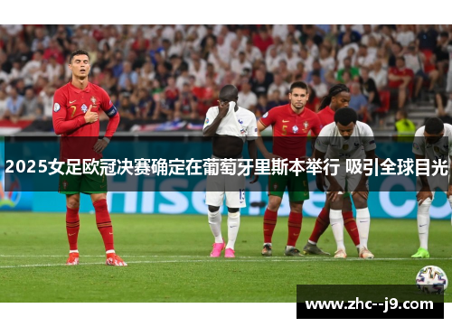 2025女足欧冠决赛确定在葡萄牙里斯本举行 吸引全球目光