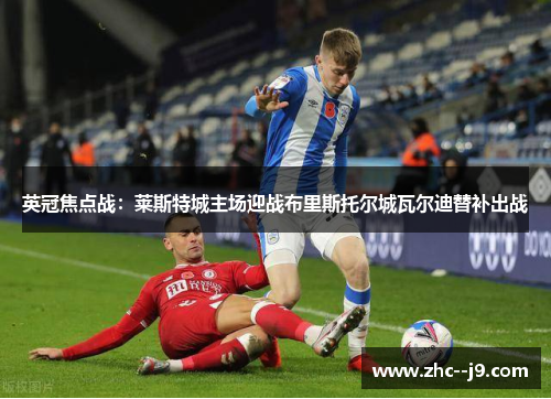 英冠焦点战：莱斯特城主场迎战布里斯托尔城瓦尔迪替补出战