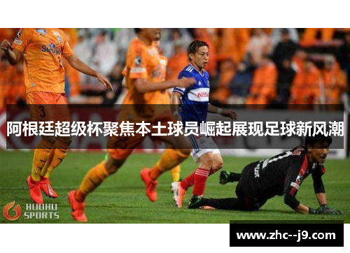 阿根廷超级杯聚焦本土球员崛起展现足球新风潮