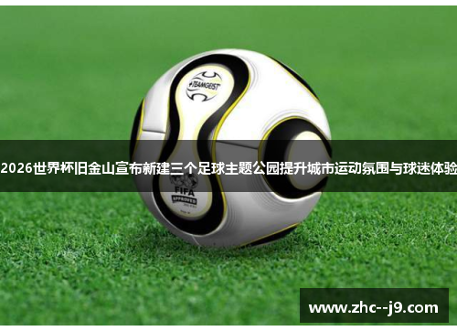 2026世界杯旧金山宣布新建三个足球主题公园提升城市运动氛围与球迷体验