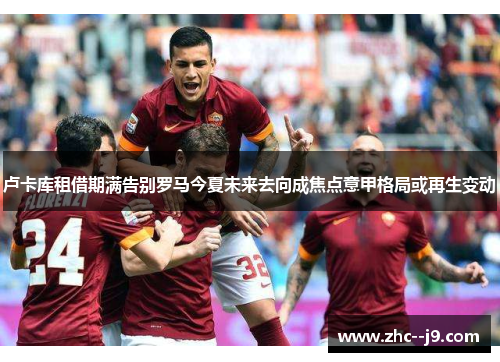 卢卡库租借期满告别罗马今夏未来去向成焦点意甲格局或再生变动