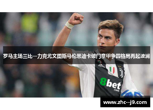 罗马主场三比一力克尤文图斯马伦恩迪卡破门意甲争四格局再起波澜