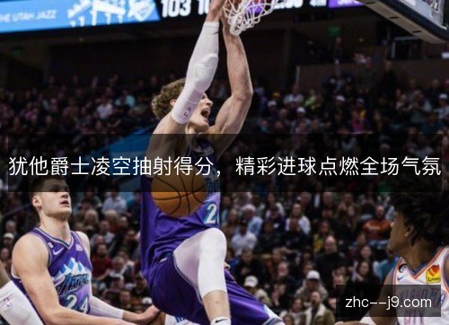 犹他爵士凌空抽射得分,精彩进球点燃全场气氛 犹他爵士凌空抽射得分,精彩进球点燃全场气氛